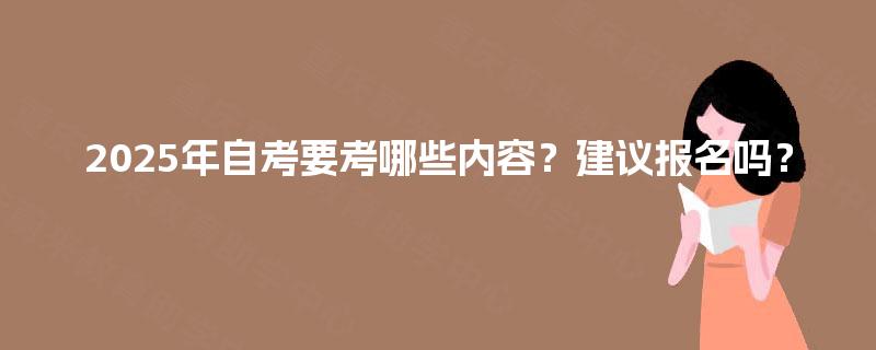 2025年自考要考哪些内容?建议报名吗? 2025年自考要考哪些内容?建议报名吗?