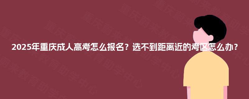 2025年重庆成人高考怎么报名?选不到距离近的考区怎么办? 2025年重庆成人高考怎么报名?选不到距离近的考区怎么办?