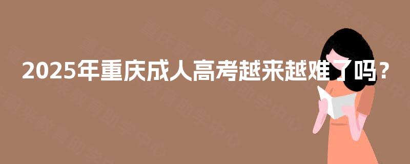2025年重庆成人高考越来越难了吗? 2025年重庆成人高考越来越难了吗?
