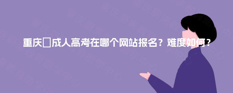 重庆成人高考在哪个网站报名?难度如何? 重庆成人高考在哪个网站报名?难度如何?
