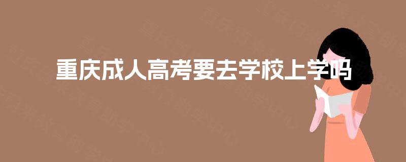 重庆成人高考要去学校上学吗 重庆成人高考要去学校上学吗