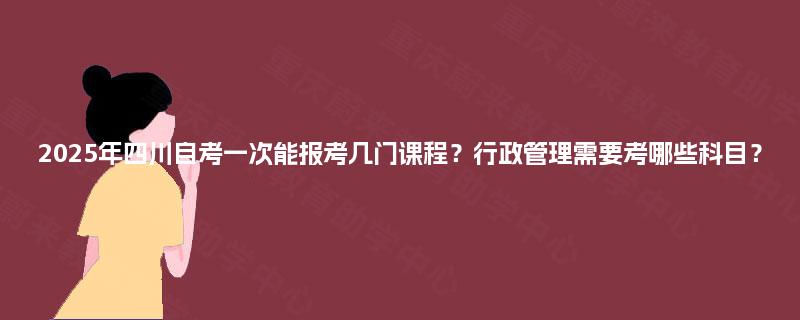 2025年四川自考一次能报考几门课程?行政管理需要考哪些科目? 2025年四川自考一次能报考几门课程?行政管理需要考哪些科目?
