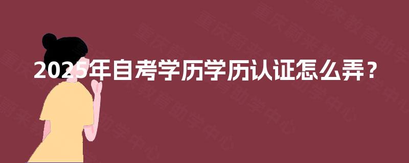 2025年自考学历学历认证怎么弄? 2025年自考学历学历认证怎么弄?