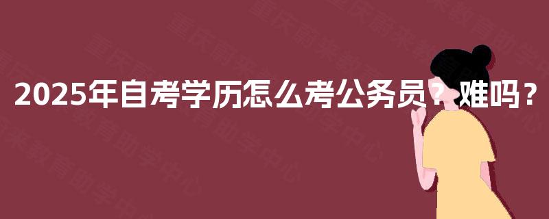 2025年自考学历怎么考公务员?难吗? 2025年自考学历怎么考公务员?难吗?