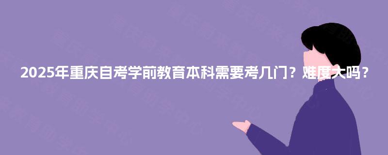 2025年重庆自考学前教育本科需要考几门?难度大吗? 2025年重庆自考学前教育本科需要考几门?难度大吗?