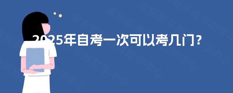 2025年自考一次可以考几门? 2025年自考一次可以考几门?