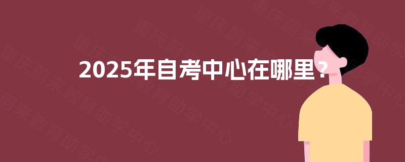 2025年自考中心在哪里? 2025年自考中心在哪里?