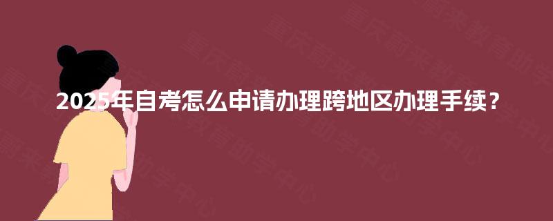 2025年自考怎么申请办理跨地区办理手续? 2025年自考怎么申请办理跨地区办理手续?