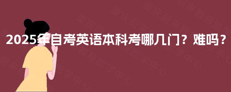 2025年自考英语本科考哪几门?难吗? 2025年自考英语本科考哪几门?难吗?
