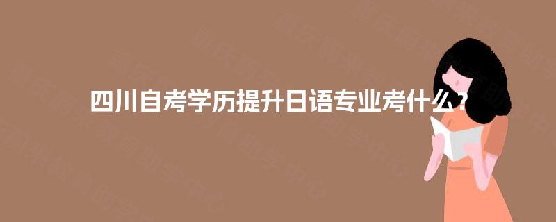 四川自考学历提升日语专业考什么? 四川自考学历提升日语专业考什么?