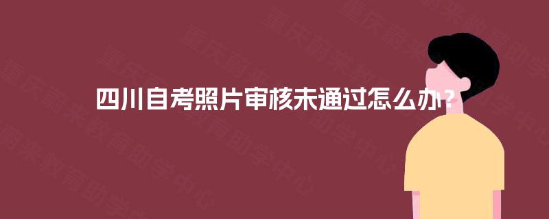 四川自考照片审核未通过怎么办？