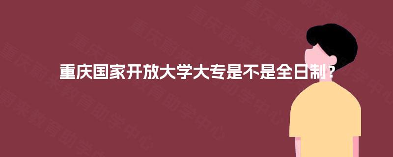 重庆国家开放大学大专是不是全日制? 重庆国家开放大学大专是不是全日制?