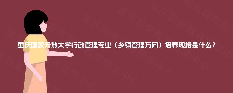 重庆国家开放大学行政管理专业(乡镇管理方向)培养规格是什么? 重庆国家开放大学行政管理专业(乡镇管理方向)培养规格是什么?