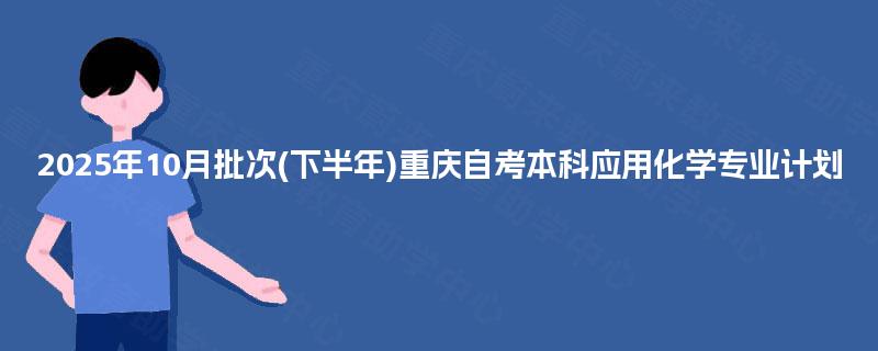 2025年10月批次(下半年)重庆自考本科应用化学专业计划 2025年10月批次(下半年)重庆自考本科应用化学专业计划