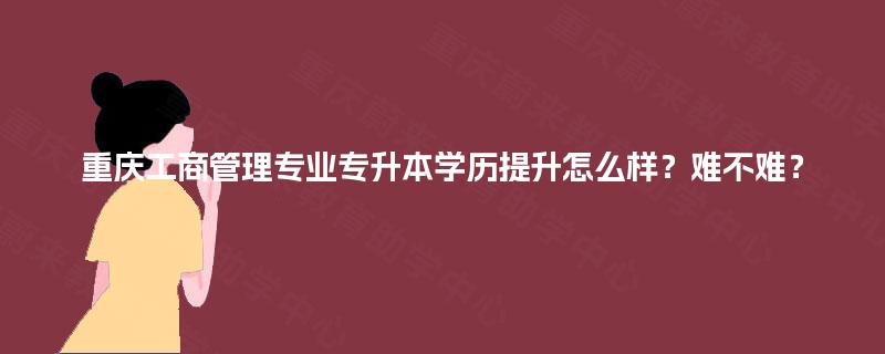 重庆工商管理专业专升本学历提升怎么样？难不难？