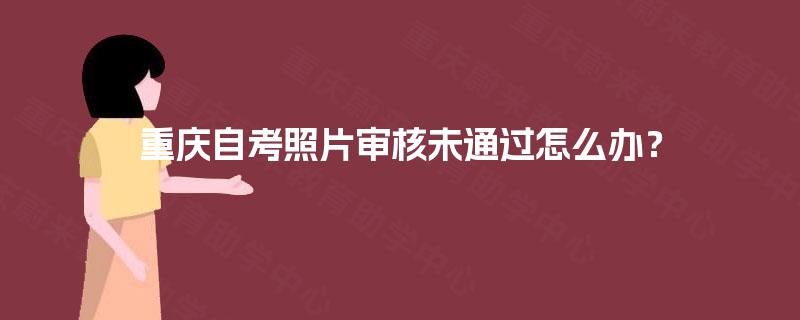 重庆自考照片审核未通过怎么办? 重庆自考照片审核未通过怎么办?