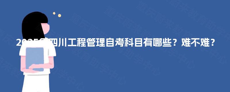 2025年四川工程管理自考科目有哪些?难不难? 2025年四川工程管理自考科目有哪些?难不难?