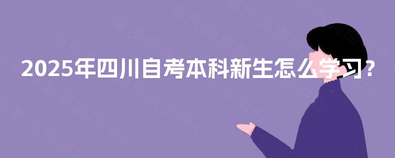 2025年四川自考本科新生怎么学习? 2025年四川自考本科新生怎么学习?