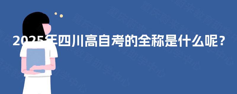 2025年四川高自考的全称是什么呢? 2025年四川高自考的全称是什么呢?