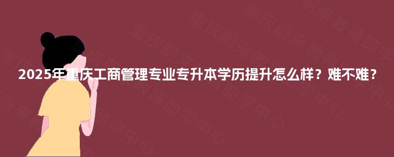 2025年重庆工商管理专业专升本学历提升怎么样?难不难? 2025年重庆工商管理专业专升本学历提升怎么样?难不难?