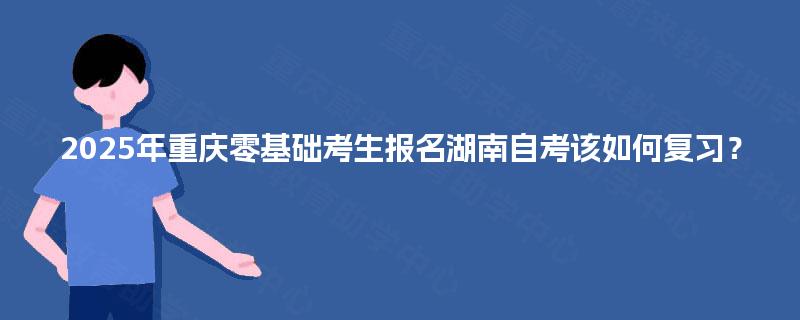 2025年重庆零基础考生报名湖南自考该如何复习？
