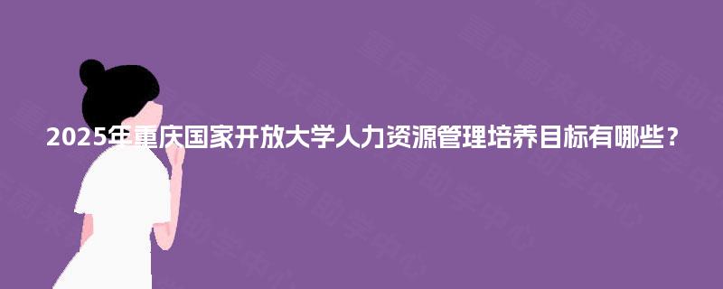 2025年重庆国家开放大学人力资源管理培养目标有哪些? 2025年重庆国家开放大学人力资源管理培养目标有哪些?