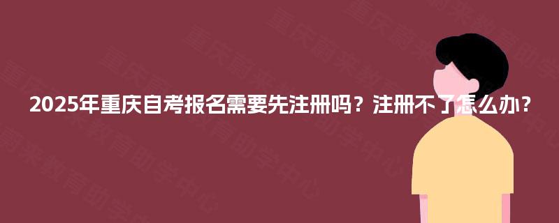 2025年重庆自考报名需要先注册吗?注册不了怎么办? 2025年重庆自考报名需要先注册吗?注册不了怎么办?