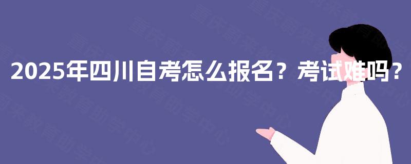 2025年四川自考怎么报名？考试难吗？