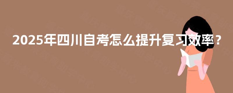 2025年四川自考怎么提升复习效率? 2025年四川自考怎么提升复习效率?
