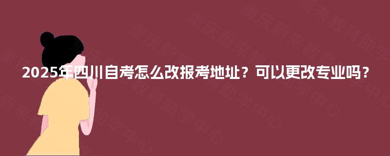 2025年四川自考怎么改报考地址？可以更改专业吗？