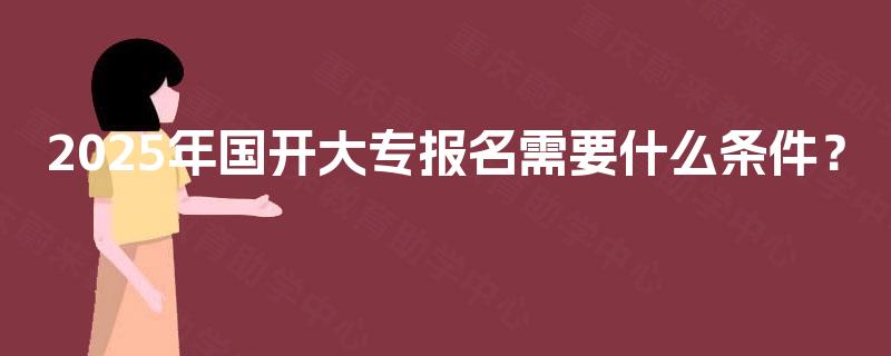2025年国开大专报名需要什么条件? 2025年国开大专报名需要什么条件?