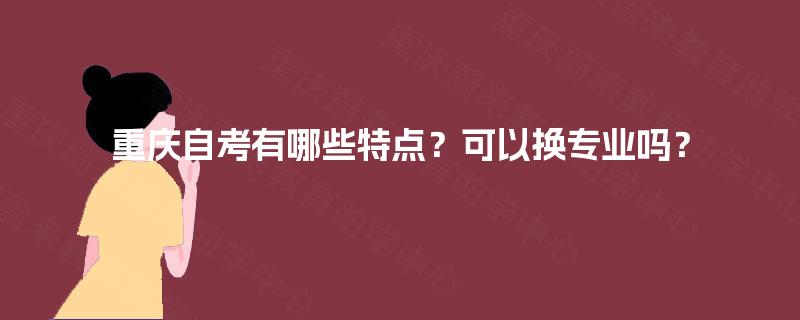 重庆自考有哪些特点?可以换专业吗? 重庆自考有哪些特点?可以换专业吗?