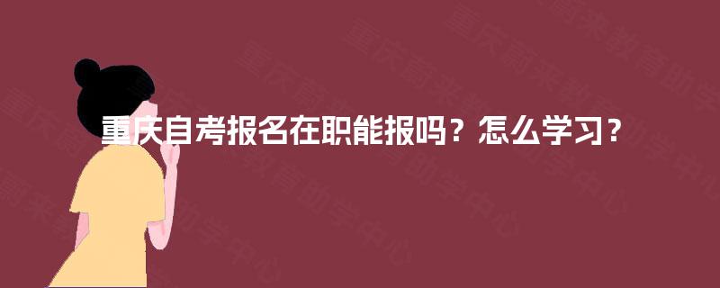 重庆自考报名在职能报吗?怎么学习? 重庆自考报名在职能报吗?怎么学习?