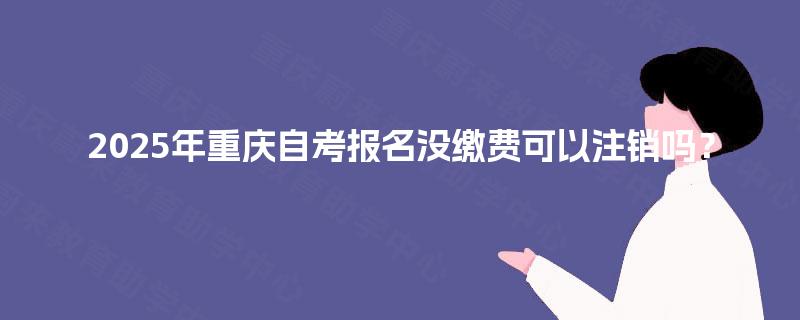 2025年重庆自考报名没缴费可以注销吗? 2025年重庆自考报名没缴费可以注销吗?