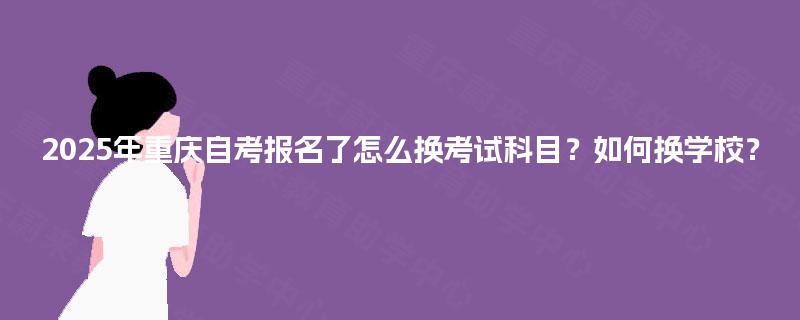 2025年重庆自考报名了怎么换考试科目？如何换学校？