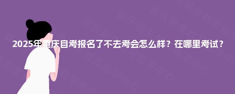 2025年重庆自考报名了不去考会怎么样？在哪里考试？