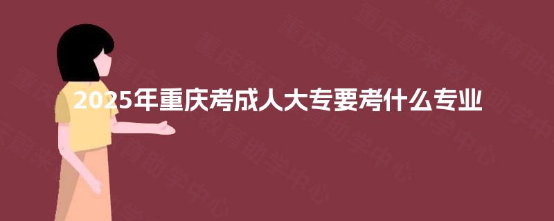 2025年重庆考成人大专要考什么专业 2025年重庆考成人大专要考什么专业