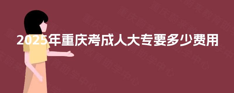 2025年重庆考成人大专要多少费用 2025年重庆考成人大专要多少费用