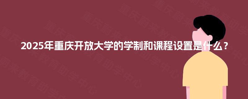2025年重庆开放大学的学制和课程设置是什么？