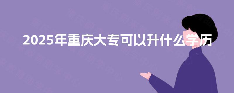 2025年重庆大专可以升什么学历