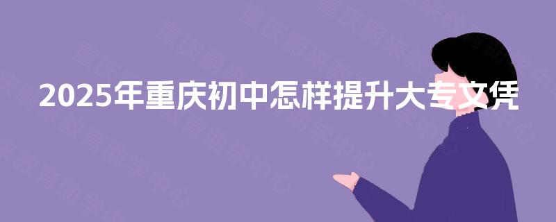 2025年重庆初中怎样提升大专文凭 2025年重庆初中怎样提升大专文凭