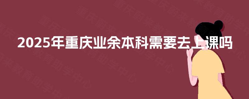 2025年重庆业余本科需要去上课吗 2025年重庆业余本科需要去上课吗