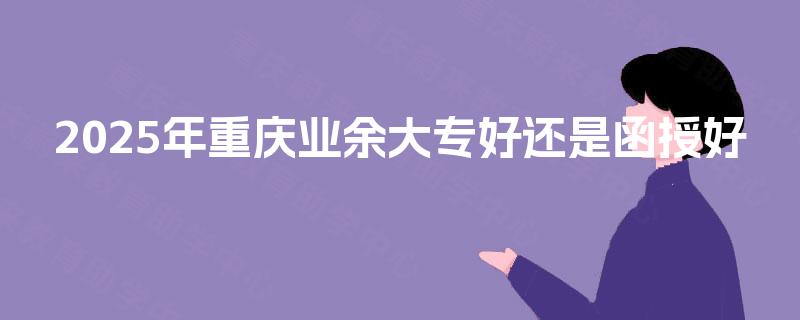 2025年重庆业余大专好还是函授好 2025年重庆业余大专好还是函授好
