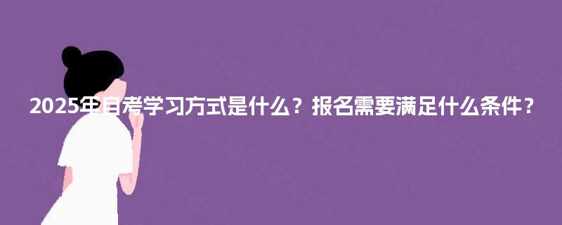 2025年自考学习方式是什么？报名需要满足什么条件？