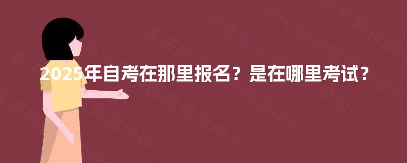 2025年自考在那里报名？是在哪里考试？