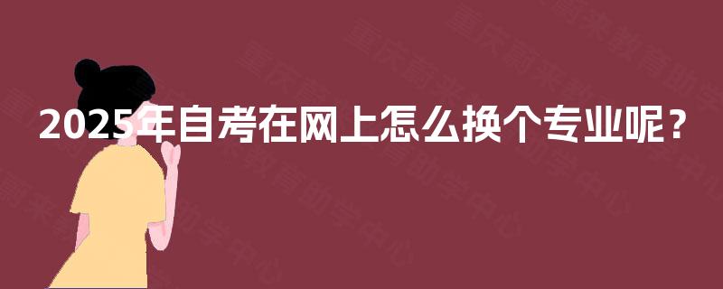 2025年自考在网上怎么换个专业呢？