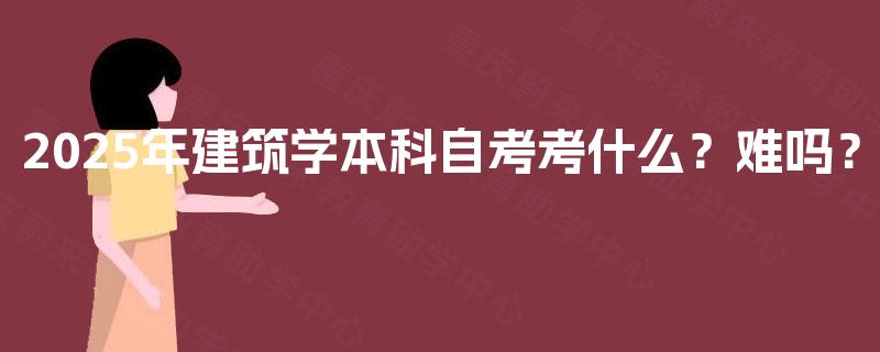 2025年建筑学本科自考考什么?难吗? 2025年建筑学本科自考考什么?难吗?