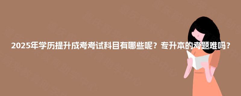 2025年学历提升成考考试科目有哪些呢?专升本的考题难吗? 2025年学历提升成考考试科目有哪些呢?专升本的考题难吗?