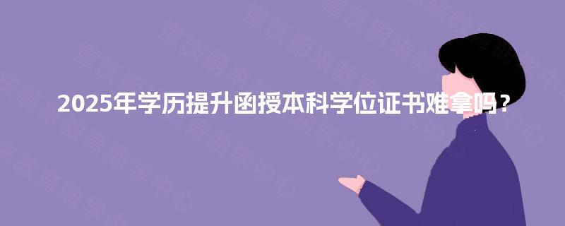2025年学历提升函授本科学位证书难拿吗？