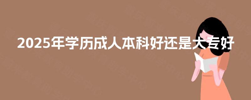 2025年学历成人本科好还是大专好 2025年学历成人本科好还是大专好